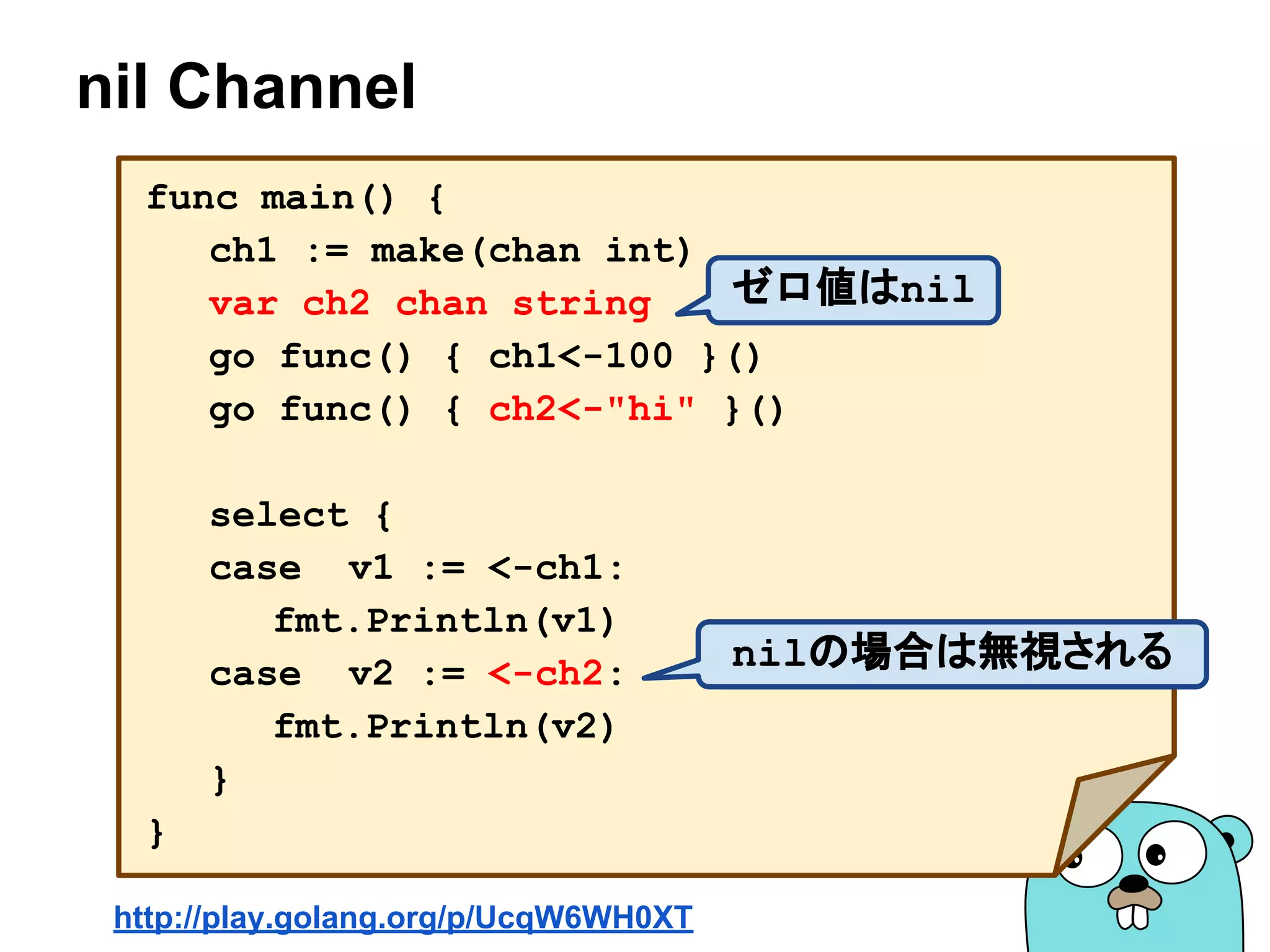 nil Channel
func main() {
ch1 := make(chan int)
var ch2 chan string
go func() { ch1<-100 }()
go func() { ch2<-"hi" }()
select {
case v1 := <-ch1:
fmt.Println(v1)
case v2 := <-ch2:
fmt.Println(v2)
}
}
http://play.golang.org/p/UcqW6WH0XT
nilの場合は無視される
ゼロ値はnil
 