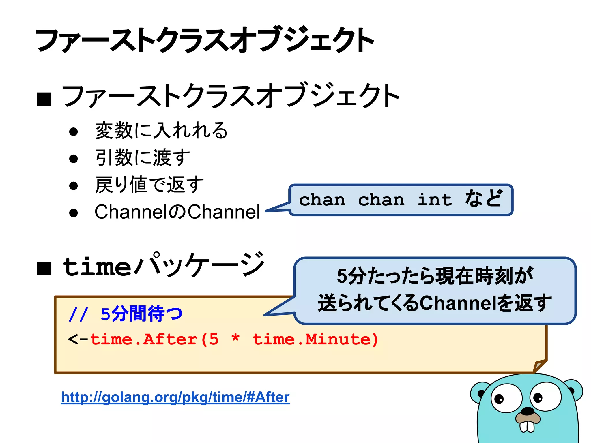 ファーストクラスオブジェクト
■ ファーストクラスオブジェクト
● 変数に入れれる
● 引数に渡す
● 戻り値で返す
● ChannelのChannel
■ timeパッケージ
// 5分間待つ
<-time.After(5 * time.Minute)
http://golang.org/pkg/time/#After
chan chan int など
5分たったら現在時刻が
送られてくるChannelを返す
 