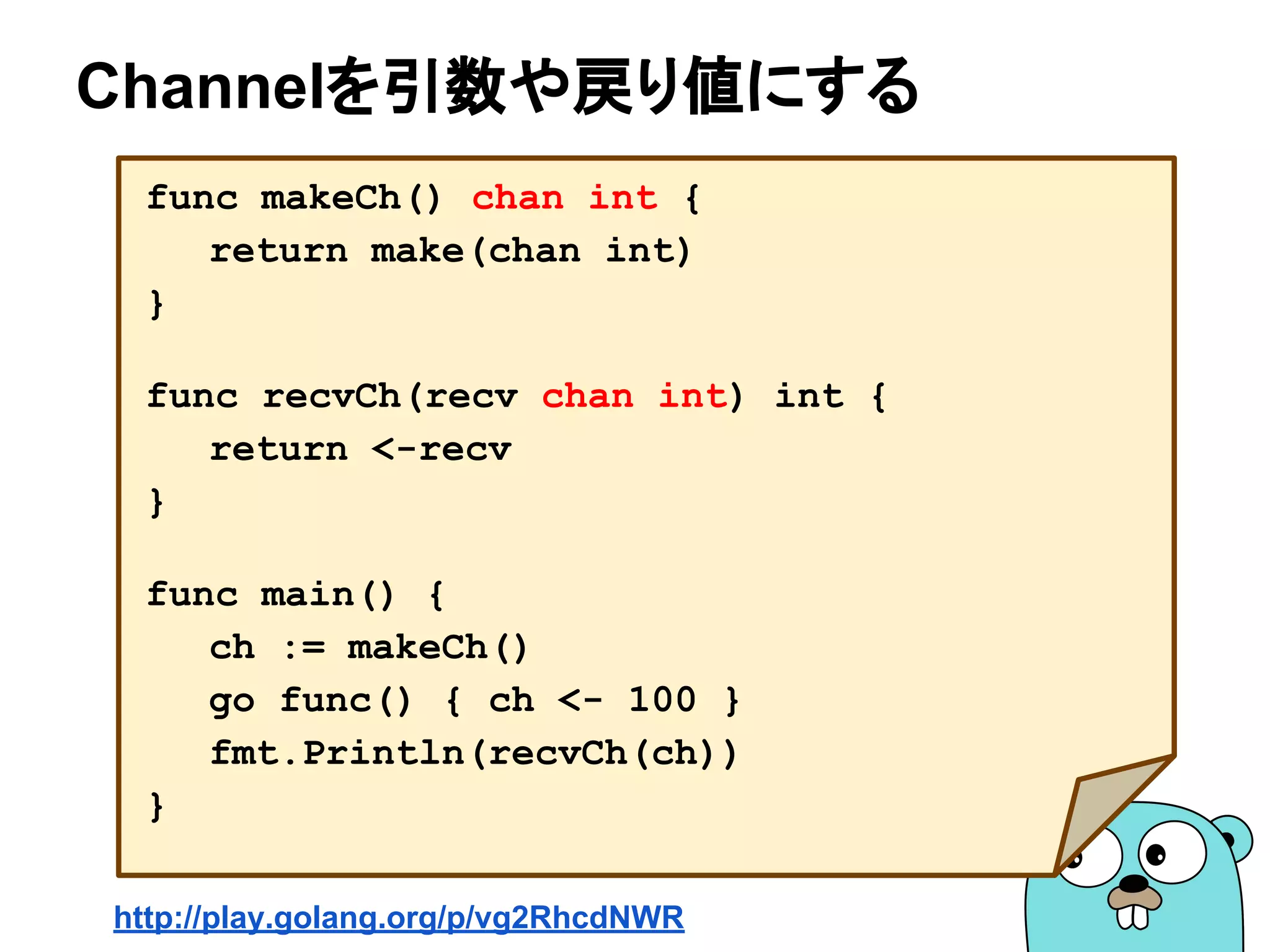 Channelを引数や戻り値にする
func makeCh() chan int {
return make(chan int)
}
func recvCh(recv chan int) int {
return <-recv
}
func main() {
ch := makeCh()
go func() { ch <- 100 }
fmt.Println(recvCh(ch))
}
http://play.golang.org/p/vg2RhcdNWR
 