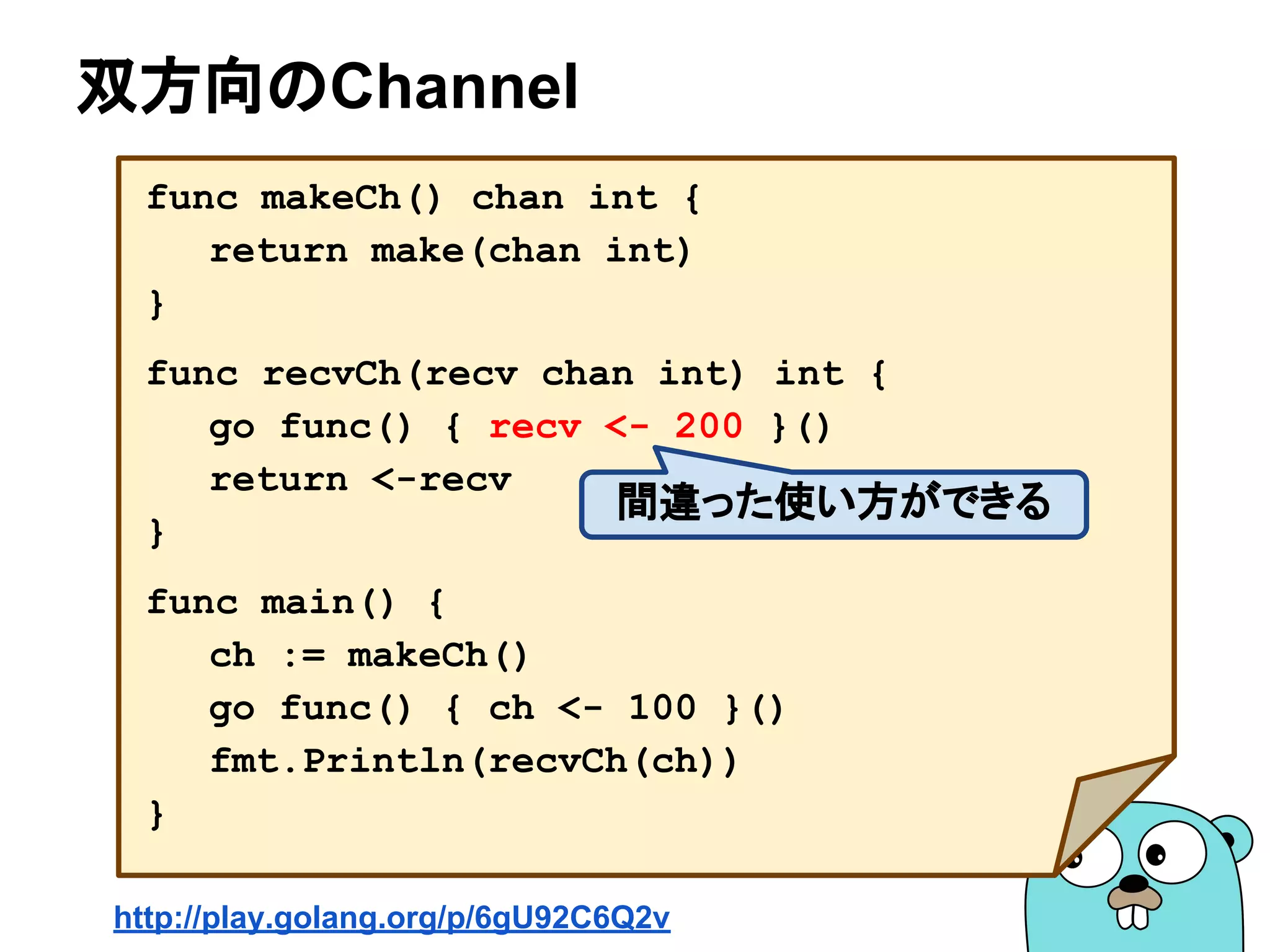 双方向のChannel
func makeCh() chan int {
return make(chan int)
}
func recvCh(recv chan int) int {
go func() { recv <- 200 }()
return <-recv
}
func main() {
ch := makeCh()
go func() { ch <- 100 }()
fmt.Println(recvCh(ch))
}
http://play.golang.org/p/6gU92C6Q2v
間違った使い方ができる
 