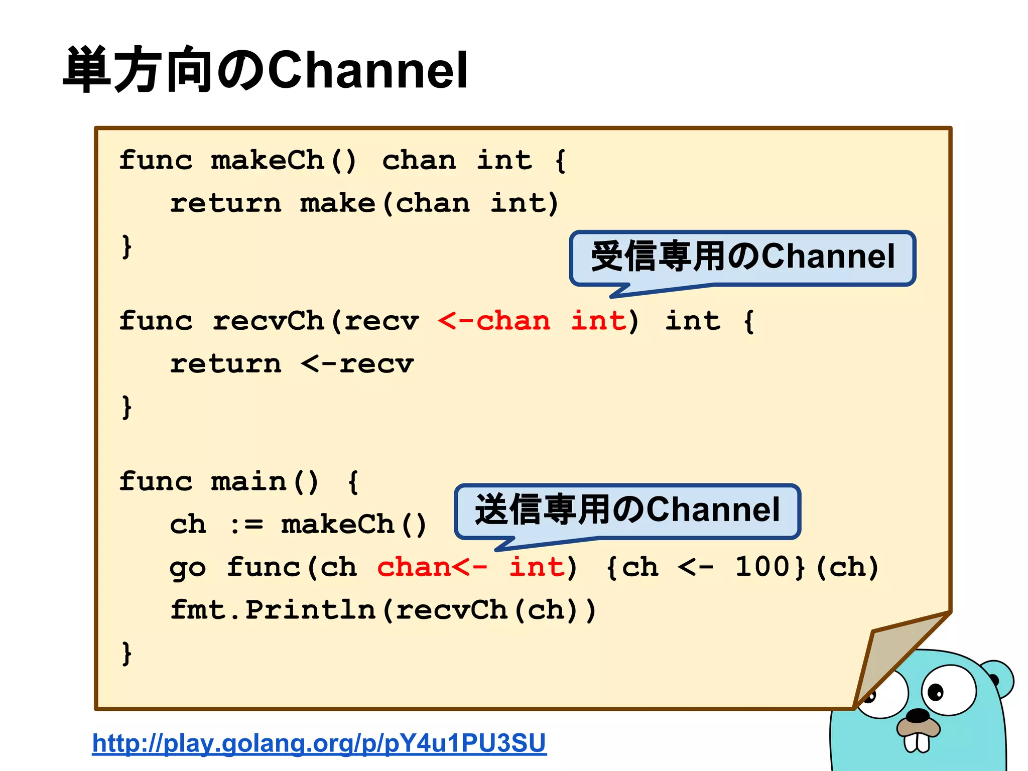 単方向のChannel
func makeCh() chan int {
return make(chan int)
}
func recvCh(recv <-chan int) int {
return <-recv
}
func main() {
ch := makeCh()
go func(ch chan<- int) {ch <- 100}(ch)
fmt.Println(recvCh(ch))
}
http://play.golang.org/p/pY4u1PU3SU
受信専用のChannel
送信専用のChannel
 