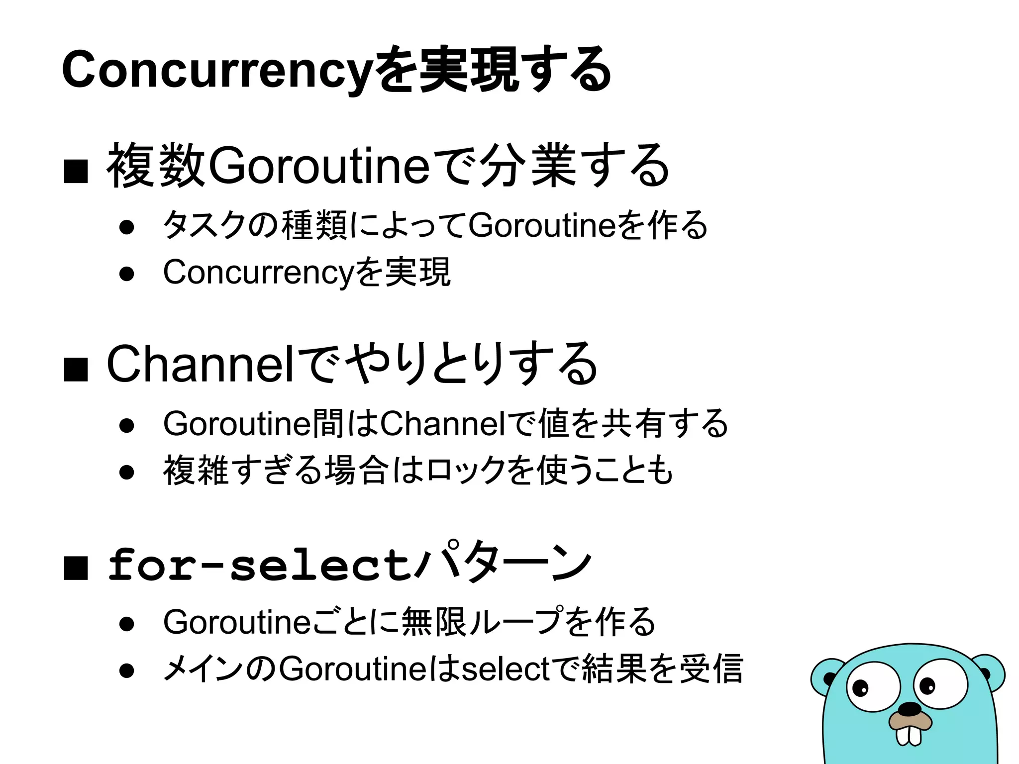Concurrencyを実現する
■ 複数Goroutineで分業する
● タスクの種類によってGoroutineを作る
● Concurrencyを実現
■ Channelでやりとりする
● Goroutine間はChannelで値を共有する
● 複雑すぎる場合はロックを使うことも
■ for-selectパターン
● Goroutineごとに無限ループを作る
● メインのGoroutineはselectで結果を受信
 