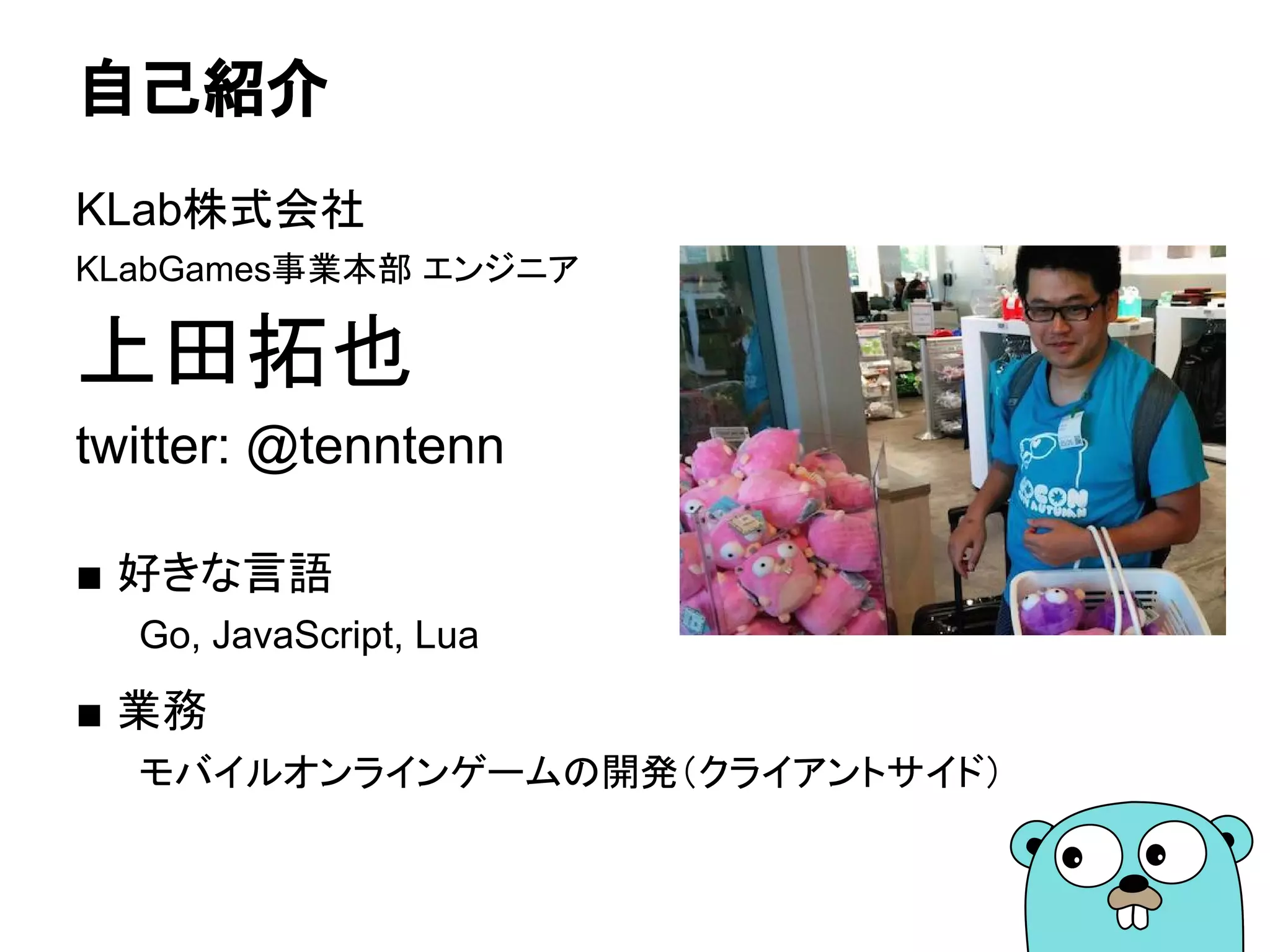 自己紹介
KLab株式会社
KLabGames事業本部 エンジニア
上田拓也
twitter: @tenntenn
■ 好きな言語
Go, JavaScript, Lua
■ 業務
モバイルオンラインゲームの開発（クライアントサイド）
 