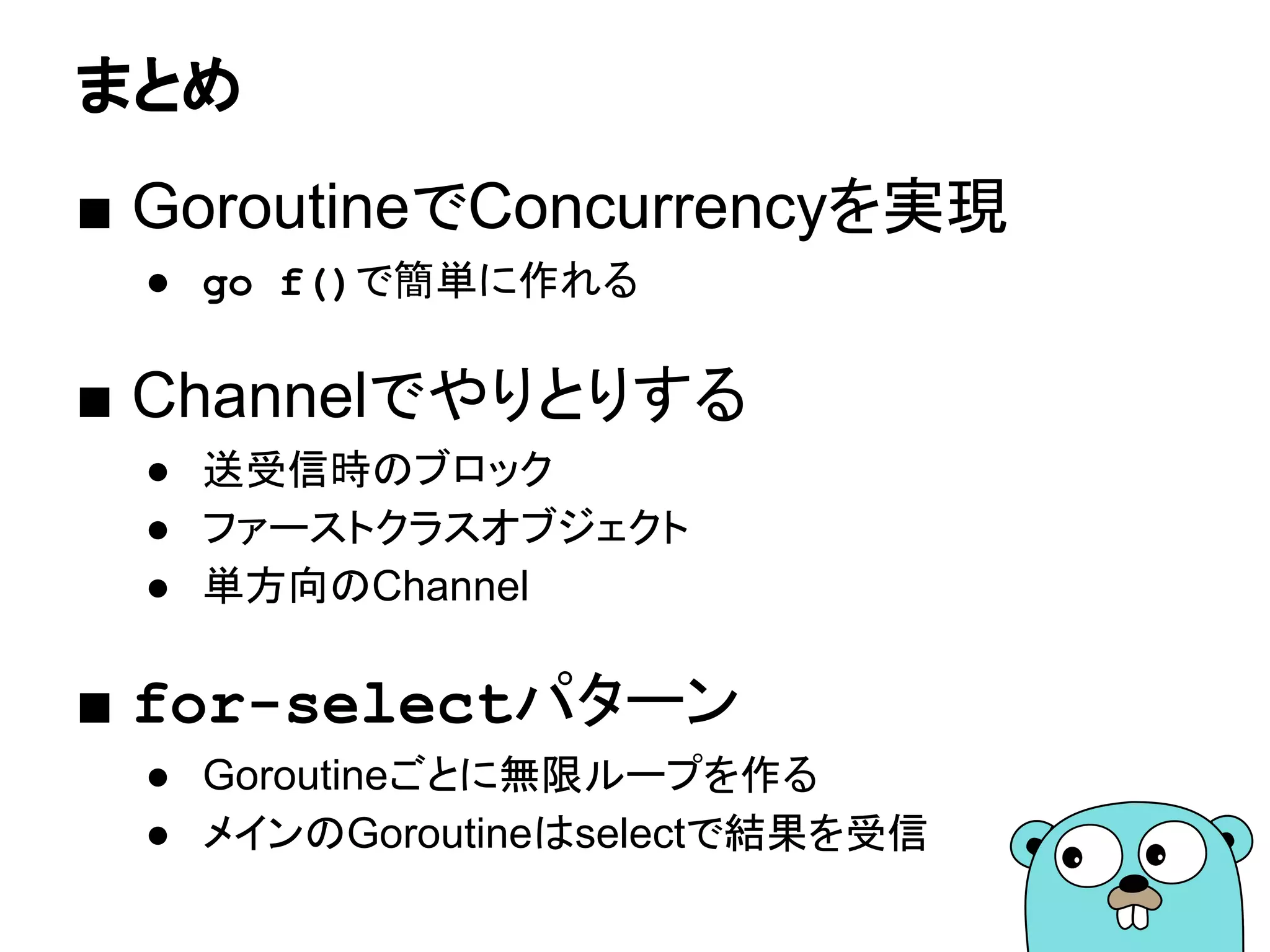 まとめ
■ GoroutineでConcurrencyを実現
● go f()で簡単に作れる
■ Channelでやりとりする
● 送受信時のブロック
● ファーストクラスオブジェクト
● 単方向のChannel
■ for-selectパターン
● Goroutineごとに無限ループを作る
● メインのGoroutineはselectで結果を受信
 