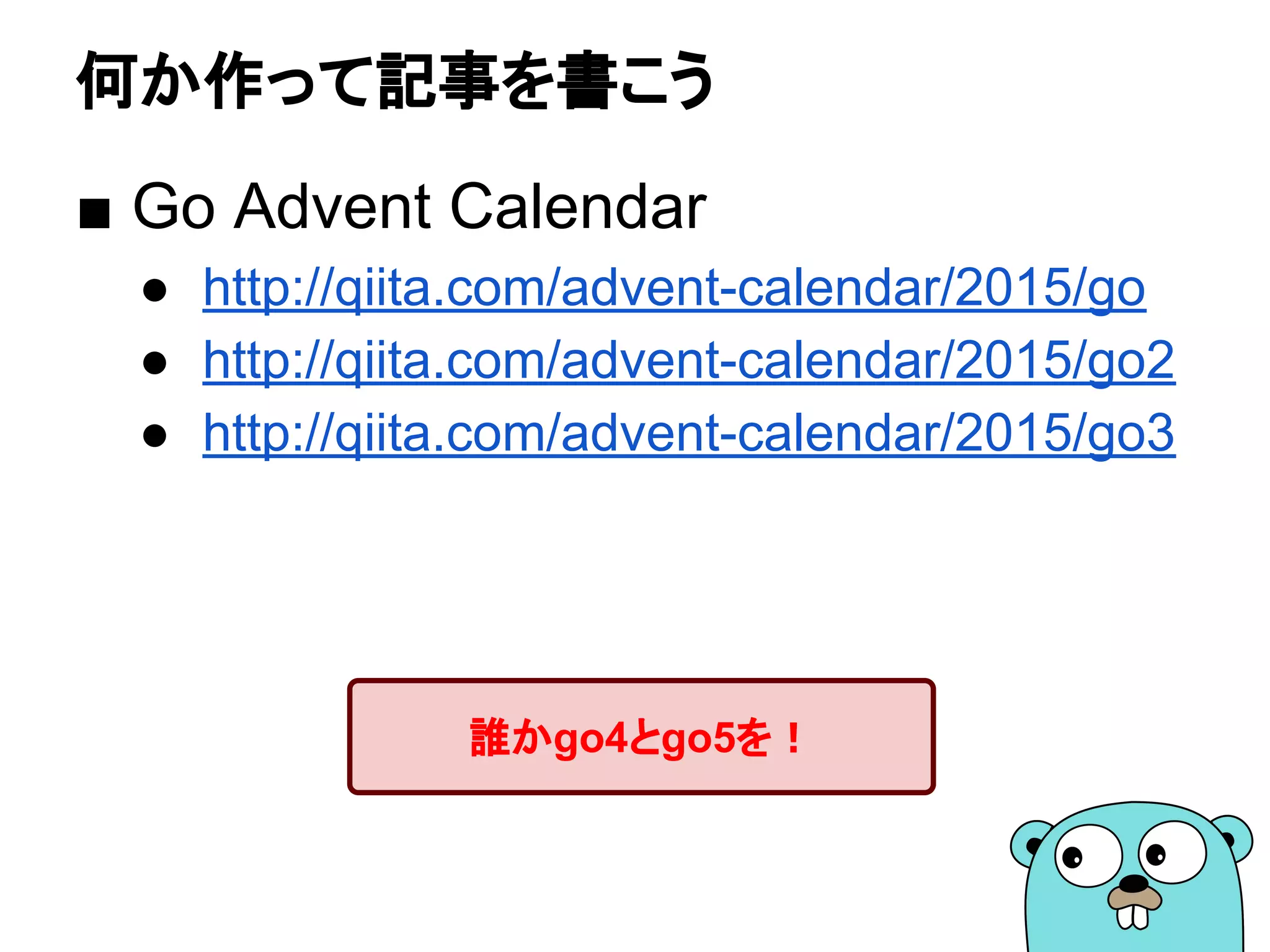 何か作って記事を書こう
■ Go Advent Calendar
● http://qiita.com/advent-calendar/2015/go
● http://qiita.com/advent-calendar/2015/go2
● http://qiita.com/advent-calendar/2015/go3
誰かgo4とgo5を！
 