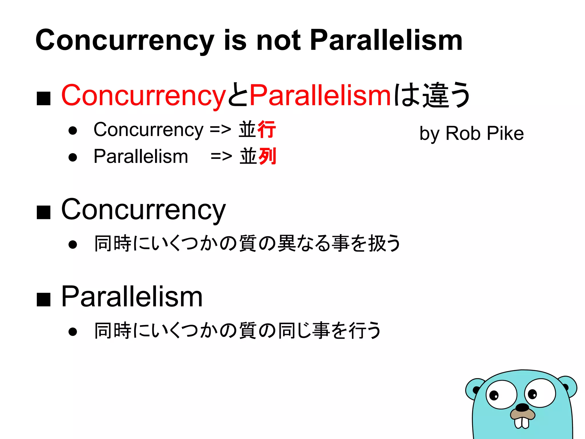 Concurrency is not Parallelism
■ ConcurrencyとParallelismは違う
● Concurrency => 並行
● Parallelism => 並列
■ Concurrency
● 同時にいくつかの質の異なる事を扱う
■ Parallelism
● 同時にいくつかの質の同じ事を行う
by Rob Pike
 