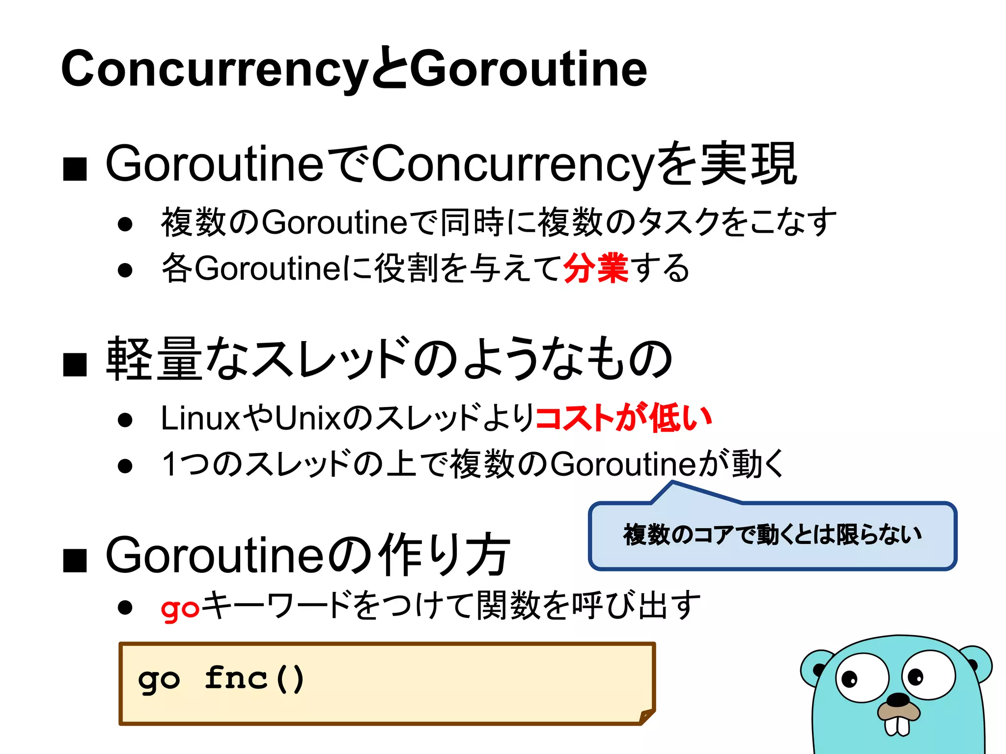 ConcurrencyとGoroutine
■ GoroutineでConcurrencyを実現
● 複数のGoroutineで同時に複数のタスクをこなす
● 各Goroutineに役割を与えて分業する
■ 軽量なスレッドのようなもの
● LinuxやUnixのスレッドよりコストが低い
● 1つのスレッドの上で複数のGoroutineが動く
■ Goroutineの作り方
● goキーワードをつけて関数を呼び出す
go fnc()
複数のコアで動くとは限らない
 