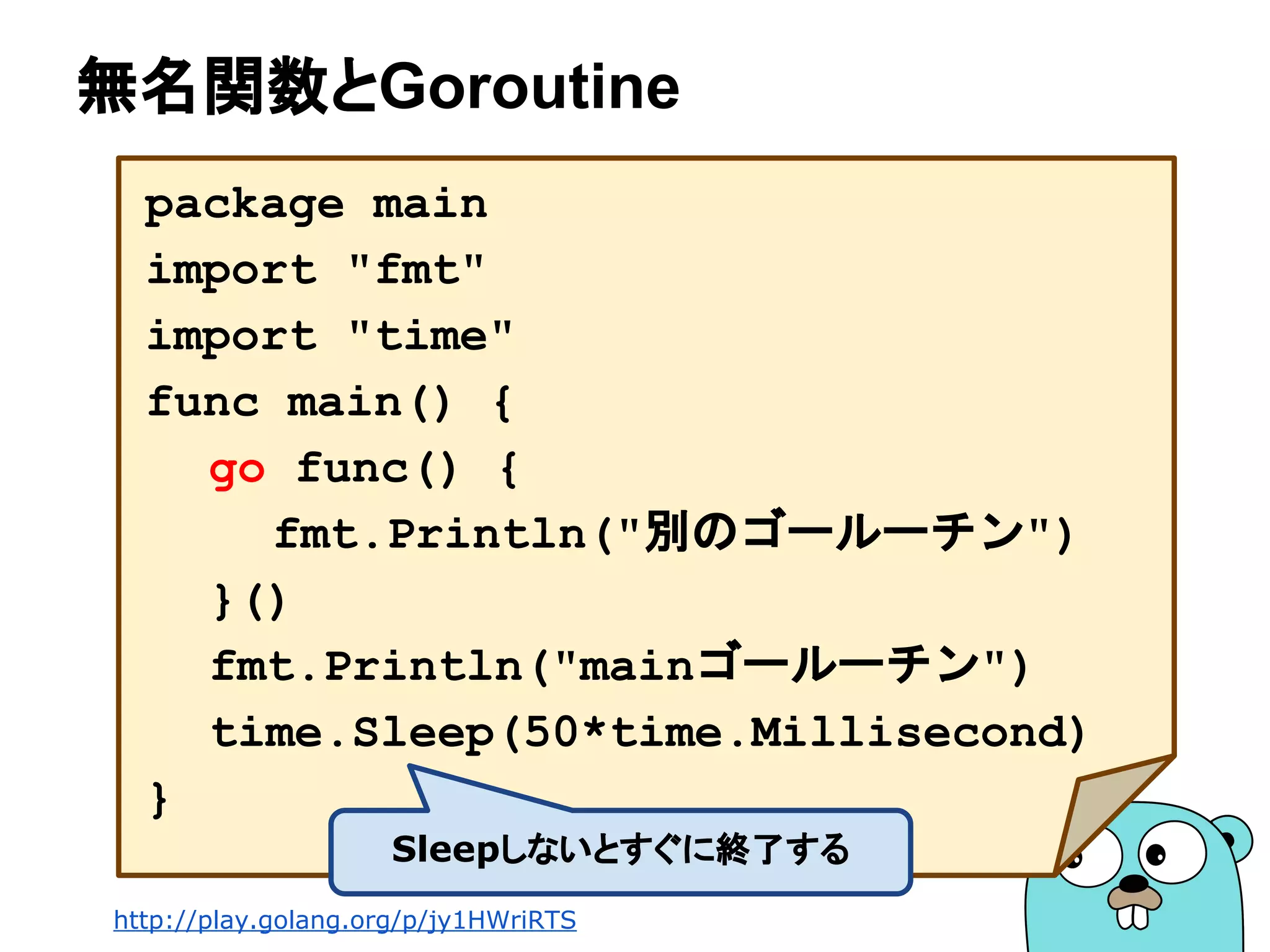無名関数とGoroutine
package main
import "fmt"
import "time"
func main() {
go func() {
fmt.Println("別のゴールーチン")
}()
fmt.Println("mainゴールーチン")
time.Sleep(50*time.Millisecond)
}
Sleepしないとすぐに終了する
http://play.golang.org/p/jy1HWriRTS
 