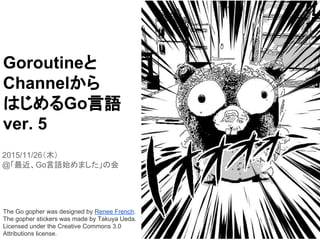 Goroutineと
Channelから
はじめるGo言語
ver. 5
2015/11/26（木）
@「最近、Go言語始めました」の会
The Go gopher was designed by Renee French.
The gopher stickers was made by Takuya Ueda.
Licensed under the Creative Commons 3.0
Attributions license.
 