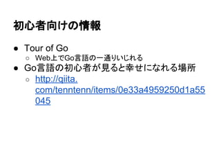 初心者向けの情報
● Tour of Go
○ Web上でGo言語の一通りいじれる
● Go言語の初心者が見ると幸せになれる場所
○ http://qiita.
com/tenntenn/items/0e33a4959250d1a55
045
 