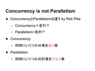 Concurrency is not Parallelism
● ConcurrencyとParallelismは違う by Rob Pike
○ Concurrency＝並行？
○ Parallelism=並列？
● Concurrency
○ 同時にいくつかの事を扱う事
● Parallelism
○ 同時にいくつかの計算を行なう事
 