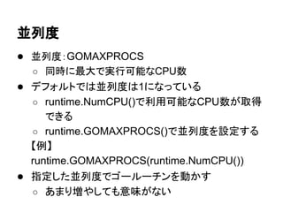 並列度
● 並列度：GOMAXPROCS
○ 同時に最大で実行可能なCPU数
● デフォルトでは並列度は1になっている
○ runtime.NumCPU()で利用可能なCPU数が取得
できる
○ runtime.GOMAXPROCS()で並列度を設定する
【例】
runtime.GOMAXPROCS(runtime.NumCPU())
● 指定した並列度でゴールーチンを動かす
○ あまり増やしても意味がない
 