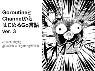 Goroutineと
Channelから
はじめるGo言語
ver. 3
2014/1/18(土)
@初心者向けgolang勉強会
 