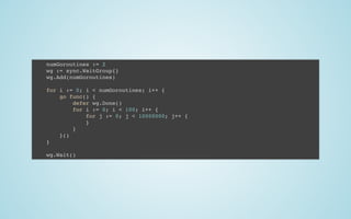 numGoroutines := 2
wg := sync.WaitGroup{}
wg.Add(numGoroutines)
 
for i := 0; i < numGoroutines; i++ {
go func() {
defer wg.Done()
for i := 0; i < 100; i++ {
for j := 0; j < 10000000; j++ {
}
}
}()
}
 
wg.Wait()
 