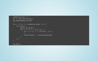 numGoroutines := 2
wg := sync.WaitGroup{}
wg.Add(numGoroutines)
 
for i := 0; i < numGoroutines; i++ {
go func() {
defer wg.Done()
for i := 0; i < 100; i++ {
for j := 0; j < 10000000; j++ {
}
time.Sleep(1 * time.Nanosecond)
}
}()
}
 
wg.Wait()
 