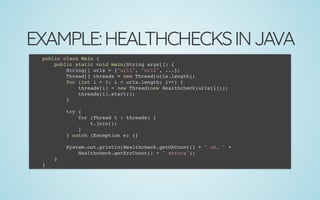 EXAMPLE:HEALTHCHECKSINJAVA
public class Main {
public static void main(String args[]) {
String[] urls = {"url1", "url2", ...};
Thread[] threads = new Thread[urls.length];
for (int i = 0; i < urls.length; i++) {
threads[i] = new Thread(new Healthcheck(urls[i]));
threads[i].start();
}
 
try {
for (Thread t : threads) {
t.join();
}
} catch (Exception e) {}
 
System.out.println(Healthcheck.getOkCount() + " ok, " +
Healthcheck.getErrCount() + " errors");
}
}
 