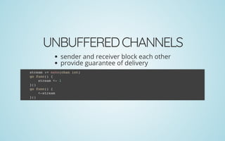 UNBUFFEREDCHANNELS
sender and receiver block each other
provide guarantee of delivery
stream := make(chan int)
go func() {
stream <- 1
}()
go func() {
<-stream
}()
 