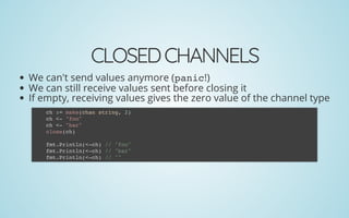 CLOSEDCHANNELS
We can't send values anymore (panic!)
We can still receive values sent before closing it
If empty, receiving values gives the zero value of the channel type
ch := make(chan string, 2)
ch <- "foo"
ch <- "bar"
close(ch)
 
fmt.Println(<-ch) // "foo"
fmt.Println(<-ch) // "bar"
fmt.Println(<-ch) // ""
 