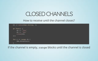 CLOSEDCHANNELS
How to receive until the channel closes?
If the channel is empty, range blocks until the channel is closed
ch := make(chan string, 2)
 
go func() {
ch <- "foo"
ch <- "bar"
close(ch)
}()
 
for v := range ch {
fmt.Println(v)
}
 
