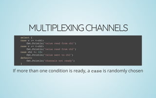 MULTIPLEXINGCHANNELS
If more than one condition is ready, a case is randomly chosen
select {
case v := <-ch1:
fmt.Println("value read from ch1")
case v := <-ch2:
fmt.Println("value read from ch2")
case ch1 <- 10:
fmt.Println("value sent to ch1")
default:
fmt.Println("channels not ready")
}
 