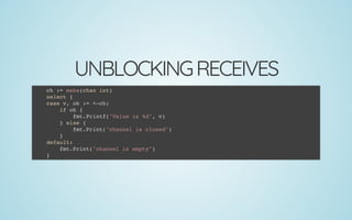 UNBLOCKINGRECEIVES
ch := make(chan int)
select {
case v, ok := <-ch:
if ok {
fmt.Printf("Value is %d", v)
} else {
fmt.Print("channel is closed")
}
default:
fmt.Print("channel is empty")
}
 