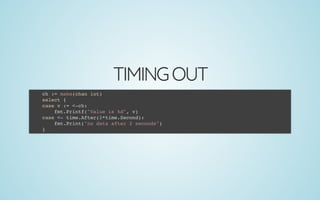 TIMINGOUT
ch := make(chan int)
select {
case v := <-ch:
fmt.Printf("Value is %d", v)
case <- time.After(2*time.Second):
fmt.Print("no data after 2 seconds")
}
 