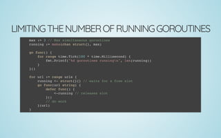 LIMITINGTHENUMBEROFRUNNINGGOROUTINES
max := 3 // Max simultaneous goroutines
running := make(chan struct{}, max)
 
go func() {
for range time.Tick(100 * time.Millisecond) {
fmt.Printf("%d goroutines runningn", len(running))
}
}()
 
for url := range urls {
running <- struct{}{} // waits for a free slot
go func(url string) {
defer func() {
<-running // releases slot
}()
// do work
}(url)
}
 