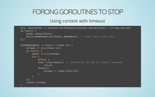 FORCINGGOROUTINESTOSTOP
Using context with timeout
ctx, cancelFunc := context.WithTimeout(context.Background(), 10*time.Second)
go func() {
defer cancelFunc()
bufio.NewReader(os.Stdin).ReadByte() // read input from stdin
}()
 
randomNumbers := func() <-chan int {
stream := make(chan int)
go func() {
defer close(stream)
for {
select {
case <-ctx.Done(): // cancelFunc called or timeout reached
return
default:
stream <- rand.Intn(100)
}
}
}()
return stream
}
 