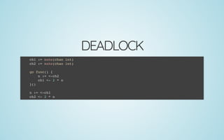 DEADLOCK
ch1 := make(chan int)
ch2 := make(chan int)
 
go func() {
n := <-ch2
ch1 <- 2 * n
}()
 
n := <-ch1
ch2 <- 2 * n
 