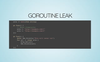 GOROUTINELEAK
urls := make(chan string)
 
go func() {
// defer close(urls)
urls <- "http://example.com/1"
urls <- "http://example.com/2"
}()
 
go func() {
defer fmt.Println("This will never run")
for url := range urls {
http.Get(url)
fmt.Println(url)
}
}()
 