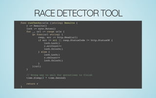 RACEDETECTORTOOL
func runChecks(urls []string) Results {
r := Results{}
lock := sync.Mutex{}
for _, url := range urls {
go func(url string) {
resp, err := http.Head(url)
if err != nil || resp.StatusCode != http.StatusOK {
lock.Lock()
r.errCount++
lock.Unlock()
} else {
lock.Lock()
r.okCount++
lock.Unlock()
}
}(url)
}
 
// Wrong way to wait for goroutines to finish
time.Sleep(2 * time.Second)
 
return r
}
 