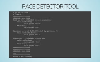 RACEDETECTORTOOL
$ go build -race
$ ./main
==================
WARNING: DATA RACE
Read at 0x00c4200ee2c0 by main goroutine:
main.runChecks()
main.go:35 +0x16b
main.main()
main.go:45 +0x87
 
Previous write at 0x00c4200ee2c0 by goroutine 7:
main.runChecks.func1()
main.go:26 +0x178
 
Goroutine 7 (finished) created at:
main.runChecks()
main.go:18 +0x123
main.main()
main.go:45 +0x87
==================
==================
WARNING: DATA RACE
...
==================
Found 2 data race(s)
 