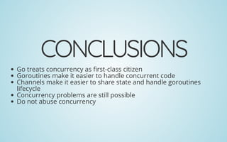 CONCLUSIONS
Go treats concurrency as rst-class citizen
Goroutines make it easier to handle concurrent code
Channels make it easier to share state and handle goroutines
lifecycle
Concurrency problems are still possible
Do not abuse concurrency
 