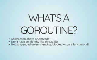 WHAT'SA
GOROUTINE?
Abstraction above OS threads
Don't have an identity like thread IDs
Not suspended unless sleeping, blocked or on a function call
 