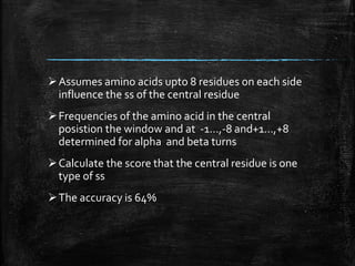 Assumes amino acids upto 8 residues on each side
influence the ss of the central residue
Frequencies of the amino acid in the central
posistion the window and at -1…,-8 and+1…,+8
determined for alpha and beta turns
Calculate the score that the central residue is one
type of ss
The accuracy is 64%
 