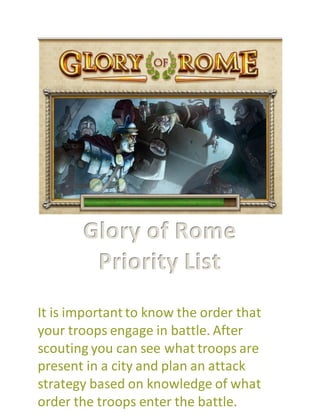 Glory of Rome
Priority List
It is important to know the order that
your troops engage in battle. After
scouting you can see what troops are
present in a city and plan an attack
strategy based on knowledge of what
order the troops enter the battle.
 