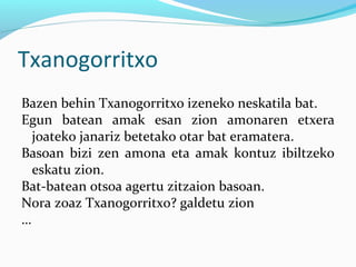 Txanogorritxo
Bazen behin Txanogorritxo izeneko neskatila bat.
Egun batean amak esan zion amonaren etxera
joateko janariz betetako otar bat eramatera.
Basoan bizi zen amona eta amak kontuz ibiltzeko
eskatu zion.
Bat-batean otsoa agertu zitzaion basoan.
Nora zoaz Txanogorritxo? galdetu zion
…
 