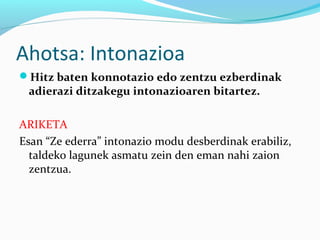 Ahotsa: Intonazioa
Hitz baten konnotazio edo zentzu ezberdinak
adierazi ditzakegu intonazioaren bitartez.
ARIKETA
Esan “Ze ederra” intonazio modu desberdinak erabiliz,
taldeko lagunek asmatu zein den eman nahi zaion
zentzua.
 