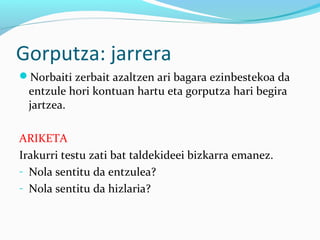 Gorputza: jarrera
Norbaiti zerbait azaltzen ari bagara ezinbestekoa da
entzule hori kontuan hartu eta gorputza hari begira
jartzea.
ARIKETA
Irakurri testu zati bat taldekideei bizkarra emanez.
- Nola sentitu da entzulea?
- Nola sentitu da hizlaria?
 