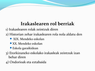 Irakaslearen rol berriak
1) Irakaslearen rolak zeintzuk diren
2) Historian zehar irakaslearen rola nola aldatu den
 XIX. Mendeko eskolan
XX. Mendeko eskolan
Eskola garaikidean
3) Etorkizuneko eskolako irakasleak zeintzuk izan
behar diren
4) Ondorioak eta eztabaida
 