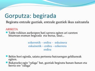 Gorputza: begirada
Begiratu entzule guztiak, entzule guztiek ikus zaitzatela
ARIKETA
Talde txikitan aurkezpen bati sarrera egiten ari zareten
bitartean eraman begirada eta burua, lasai…
ezkerretik – erdira – eskuinera
eskuinetik – erdira – ezkerrera
erdira
Behin hori eginda, saiatu pertsona batzuengan geldiuneak
egiten.
Bukatzeko egin “rafaga” bat, guztiak begiratu banan-banan eta
berriz ere “rafaga”
 