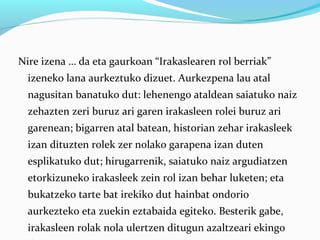 Nire izena … da eta gaurkoan “Irakaslearen rol berriak”
izeneko lana aurkeztuko dizuet. Aurkezpena lau atal
nagusitan banatuko dut: lehenengo ataldean saiatuko naiz
zehazten zeri buruz ari garen irakasleen rolei buruz ari
garenean; bigarren atal batean, historian zehar irakasleek
izan dituzten rolek zer nolako garapena izan duten
esplikatuko dut; hirugarrenik, saiatuko naiz argudiatzen
etorkizuneko irakasleek zein rol izan behar luketen; eta
bukatzeko tarte bat irekiko dut hainbat ondorio
aurkezteko eta zuekin eztabaida egiteko. Besterik gabe,
irakasleen rolak nola ulertzen ditugun azaltzeari ekingo
 