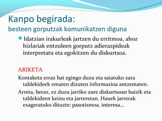 Kanpo begirada:
besteen gorputzak komunikatzen diguna
Idatzian irakurleak jartzen du erritmoa, ahoz
hizlariak entzuleen gorputz adierazpideak
interpretatu eta egokitzen du diskurtsoa.
ARIKETA
Kontaketa erraz bat egingo duzu eta saiatuko zara
taldekideek ematen dizuten informazioa antzematen.
Arreta, beraz, ez duzu jarriko zure diskurtsoan baizik eta
taldekideen keinu eta jarreretan. Hauek jarrerak
exageratuko dituzte: pasotismoa, interesa…
 