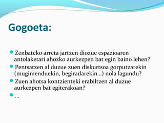 Gogoeta:
Zenbateko arreta jartzen diozue espazioaren
antolaketari ahozko aurkezpen bat egin baino lehen?
Pentsatzen al duzue zuen diskurtsoa gorputzarekin
(mugimenduekin, begiradarekin…) nola lagundu?
Zuen ahotsa kontzienteki erabiltzen al duzue
aurkezpen bat egiterakoan?
…
 