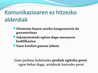Komunikazioaren ez hitzezko
alderdiak
Elementu hauen arteko kongruentzia da
garrantzitsua
Inkontzienteki egiten dugu mezuaren
kodifikazioa
Gure konfort guneaz jabetu
Gure jarduna hobetzeko probak egiteko prest
egon behar dugu, arriskuak hartzeko prest.
 