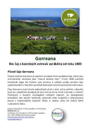 Gorreana
Bio čaj z Azorských ostrovů vyráběný od roku 1883
Původ čaje Gorreana
Čajová továrna Gorreana je nejstarší evropská firma vyrábějící čaje, které jsou
mezinárodně uznávány jako "vzácná kolekce čajů". V roce 1883 otevřela
Ermelinde Gago Da Camara tuto továrnu a zahájila prodej prvního čaje
vypěstovaného v krásném prostředí Azorských ostrovů pod názvem Gorreana.
Čaje Gorreana mají mnoho jedinečných chutí a vůní, což je jedním z důvodů,
proč se s úspěchem prodávají již více než sto let na trzích v Evropě i v zámoří.
Pěstované v bujných smaragdově zelených kopcích, na ekologických
plantážích, bez použití herbicidů, pesticidů nebo fungicidů a připravované
pouze z nejjemnějších čajových lístků, si najdou cestu do Vašich šálků
v jakoukoliv dobu.
Exkluzivní distributor v České republice a na Slovensku:
Riobras CZ s.r.o.
U Stadionu 722, Chrudim III, 537 03, Česká republika
Tel.: +420 739 064 441 (Ticiano Jordao)
https://www.facebook.com/riobrascz
tcjordao@riobras.cz
 