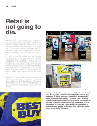 01 	 retail	
Retail is
not going to
die.
Having worked with many consumer electronics brands and
seen the impact e-commerce has had on this industry it is
refreshing to watch Best Buy’s reinvention. As mentioned
above, it did not come without a business case. Best Buy
closed non-performing locations, reduced the store footprint,
modified its approach to consumerism. All of these tactical
steps came at a cost. An investment the company had to
make to ensure survival of Best Buy Brick’s & Mortar and a
house of brands for the future.
With the speed at which technology is shaping our
lives, what was once considered new at retail is now
considered table stakes and fundamental to the
shopping experience. It is encouraging to see brick
and mortar retailers taking the necessary steps, an
offensive position, in the transformation of retail and
assert themselves in the new wave of innovation.
One of the traditional retailers who took the leap
and started their transformation early was Best Buy.
It started with the Renew Blue program in 2012, an
introspection of the company’s successes and fail-
ures. Best Buy internalized the feedback and learnings
gleaned from Renew Blue, then tested and developed
a new retail reality and landscape that sought to fill the
gaps that were discovered and introduce new mea-
sures to appeal to the customer of today and tomor-
row.
A transition of this magnitude, however, does not come
without some significant infrastructure and supply
chain modifications and cultural lobotomy. Every step
Best Buy took had to be calculated and analyzed to
ensure there was an ROI and consumer benefit for the
changes.
 