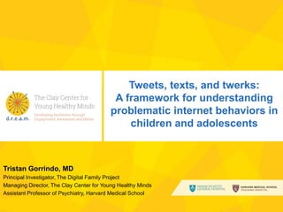 Tweets, texts, and twerks:
A framework for understanding
problematic internet behaviors in
children and adolescents

Tristan Gorrindo, MD
Principal Investigator, The Digital Family Project
Managing Director, The Clay Center for Young Healthy Minds
Assistant Professor of Psychiatry, Harvard Medical School
www.pathstodream.org

 