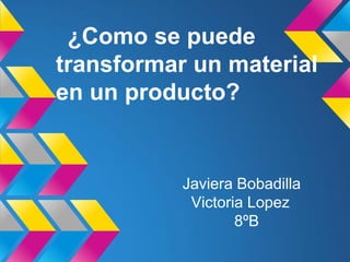 ¿Como se puede
transformar un material
en un producto?
Javiera Bobadilla
Victoria Lopez
8ºB
 