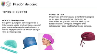 TIPOS DE GORRO
GORROS QUIRURGICOS
Los gorros quirúrgicos son una parte de la
indumentaria usada en el quirófano, especial
para mantener la asepsia en el quirófano y
que no haya posibilidad de difusión de algún
virus a otros espacios
GORRO DE TELA
Un gorro de enfermera ayuda a mantener la asepsia
de las salas de operaciones y, junto con las
mascarillas, los guantes, uniforme médico y las
batas sanitarias, sirve para protegerte ante
salpicaduras y otras posibles fuentes de contagio.
Fijación de gorro
 